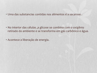 • Uma das substancias contidas nos alimentos é a sacarose .
• No interior das células ,a glicose se combina com o oxigênio
retirado do ambiente e se transforma em gás carbônico e água.
• Acontece a liberação de energia.