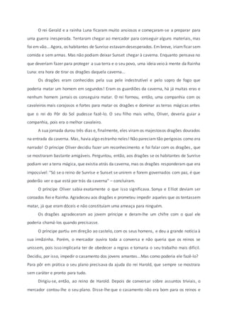 O rei Gerald e a rainha Luna ficaram muito ansiosos e começaram-se a preparar para
uma guerra inesperada. Tentaram chegar ao mercador para conseguir alguns materiais, mas
foi em vão... Agora, os habitantes de Sunrise estavamdesesperados.Em breve, iriamficar sem
comida e sem armas. Mas não podiam deixar Sunset chegar à caverna. Enquanto pensava no
que deveriam fazer para proteger a sua terra e o seu povo, uma ideia veio à mente da Rainha
Luna: era hora de tirar os dragões daquela caverna...
Os dragões eram conhecidos pela sua pele indestrutível e pelo sopro de fogo que
poderia matar um homem em segundos! Eram os guardiões da caverna, há já muitas eras e
nenhum homem jamais os conseguira matar. O rei formou, então, uma companhia com os
cavaleiros mais corajosos e fortes para matar os dragões e dominar as terras mágicas antes
que o rei do Pôr do Sol pudesse fazê-lo. O seu filho mais velho, Oliver, deveria guiar a
companhia, pois era o melhor cavaleiro.
A sua jornada durou três dias e, finalmente, eles viram os majestosos dragões dourados
na entrada da caverna. Mas, havia algo estranho neles! Não pareciam tão perigosos como era
narrado! O príncipe Oliver decidiu fazer um reconhecimento e foi falar com os dragões, que
se mostraram bastante amigáveis. Perguntou, então, aos dragões se os habitantes de Sunrise
podiam ver a terra mágica, que existia atrás da caverna, mas os dragões responderam que era
impossível: "Só se o reino de Sunrise e Sunset se unirem e forem governados com paz, é que
poderão ver o que está por trás da caverna" – concluíram.
O príncipe Oliver sabia exatamente o que isso significava. Sonya e Elliot deviam ser
coroados Rei e Rainha. Agradeceu aos dragões e prometeu impedir aqueles que os tentassem
matar, já que eram dóceis e não constituíam uma ameaça para ninguém.
Os dragões agradeceram ao jovem príncipe e deram-lhe um chifre com o qual ele
poderia chamá-los quando precisasse.
O príncipe partiu em direção ao castelo, com os seus homens, e deu a grande notícia à
sua irmãzinha. Porém, o mercador ouvira toda a conversa e não queria que os reinos se
unissem, pois isso implicaria ter de obedecer a regras e tornaria o seu trabalho mais difícil.
Decidiu, por isso, impedir o casamento dos jovens amantes...Mas como poderia ele fazê-lo?
Para pôr em prática o seu plano precisava da ajuda do rei Harold, que sempre se mostrara
sem caráter e pronto para tudo.
Dirigiu-se, então, ao reino de Harold. Depois de conversar sobre assuntos triviais, o
mercador contou-lhe o seu plano. Disse-lhe que o casamento não era bom para os reinos e
 