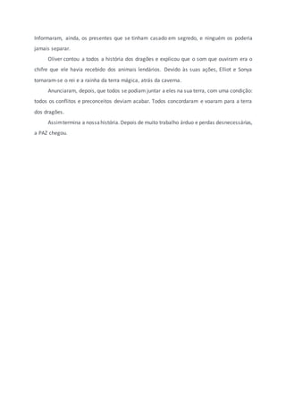 Informaram, ainda, os presentes que se tinham casado em segredo, e ninguém os poderia
jamais separar.
Oliver contou a todos a história dos dragões e explicou que o som que ouviram era o
chifre que ele havia recebido dos animais lendários. Devido às suas ações, Elliot e Sonya
tornaram-se o rei e a rainha da terra mágica, atrás da caverna.
Anunciaram, depois, que todos se podiam juntar a eles na sua terra, com uma condição:
todos os conflitos e preconceitos deviam acabar. Todos concordaram e voaram para a terra
dos dragões.
Assimtermina a nossahistória. Depois de muito trabalho árduo e perdas desnecessárias,
a PAZ chegou.
 