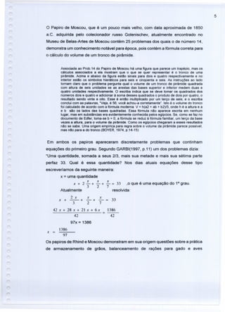 5
o Papiro de Moscou, que é um pouco mais velho, com data aproximada de 1850
a.C. adquirida pelo colecionador russo Golenischev, atualmente encontrado no
Museu de Belas-Artes de Moscou contém 25 problemas dos quais o de número 14,
demonstra um conhecimento notável para época, pois contém a fórmula correta para
o cálculo do volume de um tronco de pirâmide.
Associada ao Prob.14 do Papiro de Moscou há uma figura que parece um trapézio, mas os
cálculos associados a ela mostram que o que se quer representar é o tronco de uma
pirâmide. Acima e abaixo da figura estão sinais para dois e quatro respectivamente e no
interior estão os símbolos hieráticos para seis e cinqüenta e seis. As instruções ao lado
tomam claro que o problema pergunta qual o volume de um tronco de pirâmide quadrada
com altura de seis unidades se as arestas das bases superior e inferior medem duas e
quatro unidades respectivamente. O escriba indica que se deve tomar os quadrados dos
números dois e quatro e adicionar à soma desses quadrados o produto de dois por quatro, o
resultado sendo vinte e oito. Esse é então multiplicado por um terço de seis; e o escriba
conclui com as palavras, "Veja, é 56; você achou-a corretamente". Isto é o volume do tronco
foi calculado de acordo com a fórmula moderna V = h(a2 + ab + b2)/3, onde h é a altura e a
e b são os lados das bases quadradas. Essa fórmula não aparece escrita em nenhum
lugar, mas em substâncias era evidentemente conhecida pelos egípcios. Se, como se faz no
documento de Edfer, toma-se b = 0, a fórmula se reduz à fórmula familiar, um terço da base
vezes a altura, para o volume da pirâmide. Como os egípcios chegaram a esses resultados
não se sabe. Uma origem empírica para regra sobre o volume da pirâmide parece possível,
mas não para a do tronco.(BOYER, 1974, p.14-15)
Em ambos os papiros apareceram discretamente problemas que continham
equações do primeiro grau. Segundo GARBI(1997, p.11) um dos problemas dizia:
"Uma quantidade, somada a seus 2/3, mais sua metade e mais sua sétima parte
perfaz 33. Qual é essa quantidade? Nos dias atuais equações desse tipo
escreveríamos da seguinte maneira:
x = uma quantidade
x x
x+2-+-+
3 2
Atualmente
.::.. = 33 ,o que é uma equação do 1° grau.
7
resolvida:
2 x x x
x + -- + - + - = 33
327
42 x + 28 x + 21 x + 6 x
42
97x = 1386
1386
= ---
42
1386
x =
97
Os papiros de Rhind e Moscou demonstram em sua origem questões sobre a prática
de armazenamento de grãos, balanceamento de rações para gado e aves
 