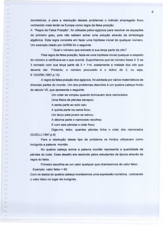 6
domésticas, e para a resolução desses problemas o método empregado ficou
conhecido mais tarde na Europa como regra da falsa posição.
A "Regra da Falsa Posição", foi utilizada pelos egípcios para resolver as equações
do primeiro grau, pois não sabiam achar uma solução através da simbologia
algébrica. Esta regra consistia em fazer uma hipótese inicial de qualquer número.
Um exemplo citado por GARBI foi o seguinte:
..Qual o número que somado à sua terça parte da oito?
Pela regra da falsa posição, fazia-se uma hipótese inicial qualquer a respeito
do número e verificava-se o que ocorria. Suponhamos que tal número fosse 3. E se
3 somado com sua terça parte dá 3 + 1=4, exatamente a metade dos oito que
deveria dar. Portanto, o número procurado é o dobro de 3, ou seja,
6."(GARBI, 1997,p.12)
A regra da falsa posição dos egípcios, foi adotada por vários matemáticos de
diversas partes do mundo. Um dos problemas descritos é um quebra-cabeça hindu
do século VII, que apresenta o seguinte:
Um colar se rompeu quando brincavam dois namorados
Uma fileira de pérolas escapou
A sexta parte ao solo caiu
A quinta parte na cama ficou
Um terço pela jovem se salvou
A décima parte o namorado recolheu
E com seis pérolas o colar ficou
Diga-me, leitor, quantas pérolas tinha o colar dos namorados
(GUELLI,1997,p.9)
Para a resolução desse tipo de problema os hindus utilizavam como
incógnita a palavra montão.
No quebra cabeça acima a palavra montão representa a quantidade de
pérolas do colar. Esse desafio era resolvido pelos estudantes da época através da
regra do falso.
Primeiro escolhia-se um valor qualquer que chamaremos de valor falso:
Exemplo: valor falso = 60
Com os dados do quebra cabeça montaremos uma expressão numérica, colocando
o valor falso no lugar da incógnita.
 