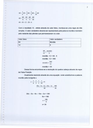 7
1 1 1 1
60 - - 60 - - 60 - - 60 - -60
6 5 3 10
60 _ 60 _ 60 _ 60 _ 60
6 5 3 10
60-]0-12-20-6
Com o resultado 12 , obtido através do valor falso, montava-se uma regra de três
simples. O valor verdadeiro deveria ser representado pela palavra montão e também
pelo restante das pérolas que permaneceram no colar.
Valor falso Valor verdadeiro
60 Montão
12 6
60 montão
12 6
montão. 12 = 60.6
montão. 12 = 360
_ 360
montao=-
]2
montão = 30
Dessa forma encontrava-se a resolução do quebra cabeça através da regra
da Falsa Posição.
Atualmente resolvido através de uma equação onde substituímos a palavra
montão pela incógnita x.
x x x x
x--------=6
6 5 3 10
30x-5x -6x-10x -3x ]80
30 30
30x - 5x - 6x - 10x - 3x = 180
6x = 180
180
x=-
6
x= 30
 