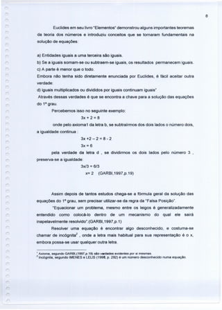 8
Euclides em seu livro "Elementos" demonstrou alguns importantes teoremas
da teoria dos números e introduziu conceitos que se tornaram fundamentais na
solução de equações:
a) Entidades iguais a uma terceira são iguais.
b) Se a iguais somam-se ou subtraem-se iguais, os resultados permanecem iguais.
c) A parte é menor que o todo.
Embora não tenha sido diretamente enunciada por Euclides, é fácil aceitar outra
verdade:
d) iguais multiplicados ou divididos por iguais continuam iguais"
Através dessas verdades é que se encontra a chave para a solução das equações
do 10
grau.
Percebemos isso no seguinte exemplo:
3x + 2 = 8
onde pelo axioma1 da letra b, se subtraírmos dos dois lados o número dois,
a igualdade continua:
r-
r
3x +2 - 2 = 8 - 2
3x = 6
pela verdade da letra d , se dividirmos os dois lados pelo número 3 ,
preserva-se a igualdade:
3x13 = 6/3
x=2 (GARBI,1997,p.19)
Assim depois de tantos estudos chega-se a fórmula geral da solução das
equações do 10
grau, sem precisar utilizar-se da regra da "Falsa Posição".
"Equacionar um problema, mesmo entre os leigos é generalizadamente
entendido como colocá-Io dentro de um mecanismo do qual ele sairá
inapelavelmente resolvido".(GARBI,1997,p.1)
Resolver uma equação é encontrar algo desconhecido, e costuma-se
chamar de incógnita2
, onde a letra mais habitual para sua representação é o x,
embora possa-se usar qualquer outra letra.
1 Axioma, segundo GARBI,(1997,p.19) são vwdades evidentes por si mesmas.
2lnc6gnita, segundo IMENES e LELlS (1998, p. 292) é um número desconhecido numa equação.
r
 