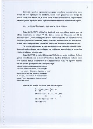 9
Como as equações representam um papel importante na matemática e em
muitas de suas aplicações no cotidiano, quase todos gastamos certo tempo de
nossas vidas para resolvê-Ias, e assim não é de se surpreender que o aprendizado
da resolução de equações ainda seja um elemento essencial no estudo da álgebra.
1.2- A EQUAÇÃO COMO LINGUAGEM DA ÁLGEBRA
Segundo OLIVEIRA e SILVA, a álgebra é uma nova página que se abre na
ciência matemática no século V d.C. Com a queda de Alexandria em 10 de
dezembro de 641, conquistada pelos árabes na Guerra Santa, um violento incêndio
provocado pelos conquistadores, destrói o Museu, devorando 600 mil manuscritos.
Apesar das conseqüências a cultura dos vencidos é assimilada pelos vencedores.
Os hindus continuaram a tradição algébrica dos matemáticos babilônicos,
desenvolvendo métodos para soluções de problemas astronômicos e equações
indeterminadas do primeiro grau.
Segundo EVES, o matemático grego Diofanto que viveu no século 111, teve
grande importância para o desenvolvimento da álgebra. Entretanto nada se sabe
com exatidão da sua nacionalidade e da época em que viveu. Há registros apenas
em um epitáfio que aparece na Antologia Grega:
"Diofanto passou 1/6 de sua vida como criança,
1/12 como adolescente e mais 1íl na condiçêo
de solteiro. Cinco anos depois de se casar
nasceu-lhe um filho que morreu 4 anos antes
de seu pai, com metade da idede (final) de
seu pai. " Com quantos anos Diofanto morreu?
(EVES, 1997,p.225)
A lápide nos revela sua idade pela arte da álgebra:
1 1 1 I
-x+-x+-x+S+-x+4 = x
6 12 7 2
14x+7x+12x+420+42x+336 84x
84 84
14x+7x+ 12x+42x+ 756 = 84x
75x + 756 = 84x
 