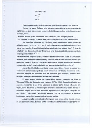 10
756 = 84x -75x
756
x=-
9
x = 84
Essa representação algébrica sugere que Diofanto morreu com 84 anos.
Ao que se sabe, Diofanto foi o primeiro matemático a tentar uma notação
algébrica, na qual os números seriam substituídos por outros símbolos como por
exemplo, letras.
Os outros autores que o sucederam tinha cada um , uma notação própria.
Com o passar do tempo todas as notações convergiram para uma padronização.
As notações utilizadas por Diofanto, eram designadas pelas letras do
alfabeto grego: a , p , y , Õ , ... etc. A incógnita era representada pela letra rr'(um
sigma com acento). O sinal de igualdade era indicado pela palavra "isos". O sinal de
adição (+) era desconhecido por Diofanto, o sinal de subtração (-) era representado
pelo seguinte símbolo / I. "-
Na Idade Média, segundo EVES, destacou-se Mohammed ibn Müsã al-Khowârizmi
(Maomé , filho de Moisés de Khwarezm), com sua obra "AI-jabr w'al-mukabalah" que
originou a palavra "Álgebra", que do vocábulo árabe, al-jabr ou aldschebr significa
"restauração, união" ; w'al-mukabalah ou walmakabala significa"confronto".
A grande dificuldade encontrada pelos matemáticos hindus e árabes, era
sem dúvida os números negativos, sendo impossível admitir algo menor que nada.
Baseados sempre no concreto, não se concebia por exemplo: "menos duas
laranjas". Esse problema legaram aos seus sucessores.
E esse legado coube ao matemático italiano Leonardo de Pisa, o
"Fibonacci"( filho de Bonaccio), que viveu de 1170 a 1250. Seu pai era ligado aos
negócios mercantis, o que levou Leonardo a receber parte de sua educação em
Bejaia, norte da África. O interesse pela aritmética despertou logo cedo, devido as
atividades do pai. Aos 27 anos escreveu a primeira obra de Álgebra composta por
um cristão. "Líber Abaci" surgiu dos estudos com os muçulmanos, e somente
limitou-se a transmitir o que aprendera com os árabes.
A sua intenção com esta obra foi impedir "que a raça latina ficasse privada
de tais conhecimentos". Embora tenha ocorrido uma certa resistência por parte dos
 