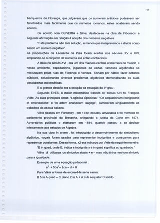 11
banqueiros de Florença, que julgavam que os numerais arábicos pudessem ser
falsificados mais facilmente que os números romanos, estes acabaram sendo
aceitos.
De acordo com OLIVEIRA e Silva, destaca-se na obra de Fibonacci a
seguinte afirmação em relação à adoção dos números negativos:
"Este problema não tem solução, a menos que interpretemos a divida como
sendo um número negativo".
As proposições de Leonardo de Pisa foram aceitas nos séculos XV e XVI,
ampliando-se o conjunto de números até então conhecidos.
A Itàlia no século XVI, era um dos maiores centros comerciais do mundo, e
nesse ambiente, espadachins, jogadores de cartas, famosos algebristas se
misturavam pelas ruas de Florença e Veneza. Tinham por hábito fazer debates
públicos, solucionando diversos problemas algébricos demonstrando as suas
descobertas matemáticas.
E o grande desafio era a solução da equação do 3° grau.
Segundo EVES, o maior matemático francês do século XVI foi François
Viete. As suas principais obras: "Logística Speciosa", "De aequationum recogntione
et emendatione" e "In artem analyticam isagoge", iluminaram singularmente os
trabalhos da escola italiana.
Viete nasceu em Fontenay , em 1540, estudou advocacia e foi membro do
parlamento provincial da Bretanha, chegando a jurista da Corte em 1571.
Adversários políticos o afastaram em 1584, quando passou a se dedicar
inteiramente aos estudos de Álgebra.
Na sua obra In artem , foi introduzido o desenvolvimento do simbolismo
algébrico, vogais foram usadas para representar incógnitas e consoantes para
representar constantes. Dessa forma, x2 era indicado por Viete da seguinte maneira:
"E in quad, onde E, indica a incógnita x e in quad significa ao quadrado."
Viete já utilizava os símbolos atuais + e - mas não tinha nenhum símbolo
para a igualdade.
Exemplo de uma equação polinomial :
a
3
+ 5ba
2
- 2ca - d = O
Para Viete a forma de escrevê-Ia seria assim:
B 5 in A quad - C plano 2 in A + A cub aequatur D sólido.
 