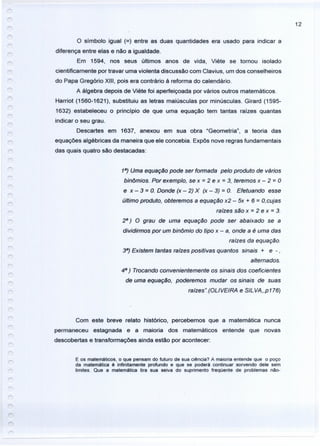 12
o símbolo igual (=) entre as duas quantidades era usado para indicar a
diferença entre elas e não a igualdade.
Em 1594, nos seus últimos anos de vida, Viéte se tornou isolado
cientificamente por travar uma violenta discussão com Clavius, um dos conselheiros
do Papa Gregório XIII, pois era contrário à reforma do calendário.
A álgebra depois de Viéte foi aperfeiçoada por vários outros matemáticos.
Harriot (1560-1621), substituiu as letras maiúsculas por minúsculas. Girard (1595-
1632) estabeleceu o princípio de que uma equação tem tantas raizes quantas
indicar o seu grau.
Descartes em 1637, anexou em sua obra "Geometria", a teoria das
equações algébricas da maneira que ele concebia. Expôs nove regras fundamentais
das quais quatro são destacadas:
18
) Uma equação pode ser formada pelo produto de vários
blnõmios. Por exemplo, se x = 2 e x = 3, teremos x - 2 = O
e x - 3 = O. Donde (x - 2) X (x - 3) = O. Efetuando esse
último produto, obteremos a equação x2 - 5x + 6 = O,cujas
raízes são x = 2 e x = 3.
28
) O grau de uma equação pode ser abaixado se a
dividirmos por um binômio do tipo x - a, onde a é uma das
raízes da equação.
38
) Existem tantas raízes positivas quantos sinais + e -,
alternados.
48
) Trocando convenientemente os sinais dos coeficientes
de uma equação, poderemos mudar os sinais de suas
raízes".(OLlVEIRA e SILVA"p176)
Com este breve relato histórico, percebemos que a matemática nunca
permaneceu estagnada e a maioria dos matemáticos entende que novas
descobertas e transformações ainda estão por acontecer:
E os matemáticos, o que pensam do futuro de sua ciência? A maioria entende que o poço
da matemática é infinitamente profundo e que se poderá continuar sorvendo dele sem
limites. Que a matemática tira sua seiva do suprimento freqüente de problemas não-
 
