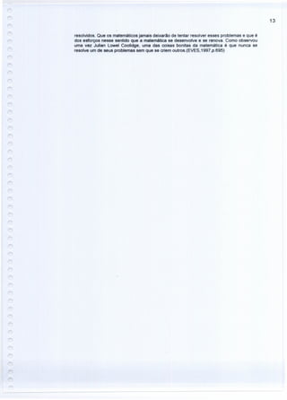13
resolvidos. Que os matemáticos jamais deixarão de tentar resolver esses problemas e que é
dos esforços nesse sentido que a matemática se desenvolve e se renova. Como observou
uma vez Julian Lowel Coolidge, uma das coisas bonitas da matemática é que nunca se
resolve um de seus problemas sem que se criem outros.(EVES,1997,p.695)
 