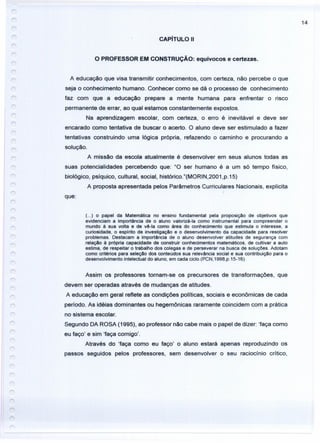 14
CAPíTULO 11
O PROFESSOR EM CONSTRUÇÃO: equívocos e certezas.
r
A educação que visa transmitir conhecimentos, com certeza, não percebe o que
seja o conhecimento humano. Conhecer como se dá o processo de conhecimento
faz com que a educação prepare a mente humana para enfrentar o risco
permanente de errar, ao qual estamos constantemente expostos.
Na aprendizagem escolar, com certeza, o erro é inevitável e deve ser
encarado como tentativa de buscar o acerto. O aluno deve ser estimulado a fazer
tentativas construindo uma lógica própria, refazendo o caminho e procurando a
solução.
A missão da escola atualmente é desenvolver em seus alunos todas as
suas potencialidades percebendo que: "O ser humano é a um só tempo físico,
biológico, psíquico, cultural, social, histórico."(MORIN,2001,p.15)
A proposta apresentada pelos Parâmetros Curriculares Nacionais, explicita
que:
(...) o papel da Matemática no ensino fundamental pela proposição de objetivos que
evidenciam a importância de o aluno valorizá-Ia como instrumental para compreender o
mundo à sua volta e de vê-Ia como área do conhecimento que estimula o interesse, a
curiosidade, o espírito de investigação e o desenvolvimento da capacidade para resolver
problemas. Destacam a importância de o aluno desenvolver atitudes de segurança com
relação à própria capacidade de construir conhecimentos matemáticos, de cultivar a auto
estima, de respeitar o trabalho dos colegas e de perseverar na busca de soluções. Adotam
como critérios para seleção dos conteúdos sua relevância social e sua contribuição para o
desenvolvimento intelectual do aluno, em cada ciclo.(PCN,1998,p.15-16)
Assim os professores tornam-se os precursores de transformações, que
devem ser operadas através de mudanças de atitudes.
A educação em geral reflete as condições políticas, sociais e econômicas de cada
período. As idéias dominantes ou hegemônicas raramente coincidem com a prática
no sistema escolar.
Segundo DA ROSA (1995), ao professor não cabe mais o papel de dizer: 'faça como
eu faço' e sim 'faça comigo'.
Através do 'faça como eu faço' o aluno estará apenas reproduzindo os
passos seguidos pelos professores, sem desenvolver o seu raciocínio crítico,
 
