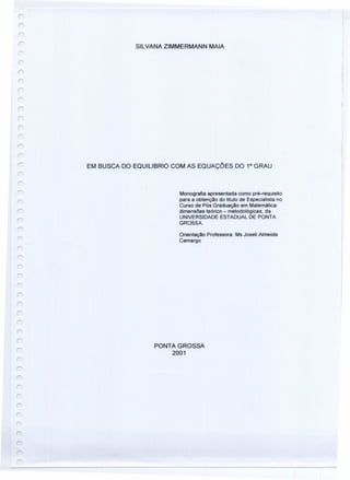 SILVANAZIMMERMANN MAlA
EM BUSCA DO EQUILlBRIO COM AS EQUAÇÓES DO 1° GRAU
r
Monografia apresentada como pré-requisito
para a obtenção do titulo de Especialista no
Curso de Pós Graduação em Matemática:
dimensões teórico - metodológicas, da
UNIVERSIDADE ESTADUAL DE PONTA
GROSSA.
Orientação Professora: Ms Joseli Almeida
Camargo
r
PONTA GROSSA
2001
 