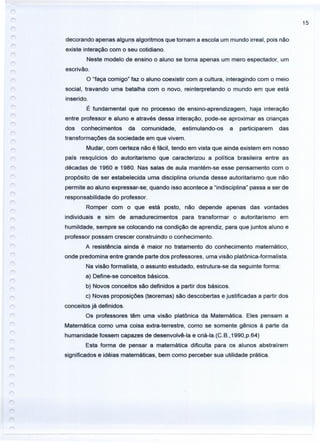15
decorando apenas alguns algoritmos que tornam a escola um mundo irreal, pois não
existe interação com o seu cotidiano.
Neste modelo de ensino o aluno se torna apenas um mero espectador, um
escrivão.
O "faça comigo" faz o aluno coexistir com a cultura, interagindo com o meio
social, travando uma batalha com o novo, reinterpretando o mundo em que está
inserido.
É fundamental que no processo de ensino-aprendizagem, haja interação
entre professor e aluno e através dessa interação, pode-se aproximar as crianças
dos conhecimentos da comunidade, estimulando-os a participarem das
transformações da sociedade em que vivem.
Mudar, com certeza não é fácil, tendo em vista que ainda existem em nosso
país resquícios do autoritarismo que caracterizou a política brasileira entre as
décadas de 1960 e 1980. Nas salas de aula mantém-se esse pensamento com o
propósito de ser estabelecida uma disciplina oriunda desse autoritarismo que não
permite ao aluno expressar-se; quando isso acontece a "indisciplina" passa a ser de
responsabilidade do professor.
Romper com o que está posto, não depende apenas das vontades
individuais e sim de amadurecimentos para transformar o autoritarismo em
humildade, sempre se colocando na condição de aprendiz, para que juntos aluno e
professor possam crescer construindo o conhecimento.
A resistência ainda é maior no tratamento do conhecimento matemático,
onde predomina entre grande parte dos professores, uma visão platônica-formalista.
Na visão formalista, o assunto estudado, estrutura-se da seguinte forma:
a) Define-se conceitos básicos.
b) Novos conceitos são definidos a partir dos básicos.
c) Novas proposições (teoremas) são descobertas e justificadas a partir dos
conceitos já definidos.
Os professores têm uma visão platônica da Matemática. Eles pensam a
Matemática como uma coisa extra-terrestre, como se somente gênios à parte da
humanidade fossem capazes de desenvolvê-Ia e criá-la.(C.B.,1990,p.64)
Esta forma de pensar a matemática dificulta para os alunos abstraírem
significados e idéias matemáticas, bem como perceber sua utilidade prática.
 