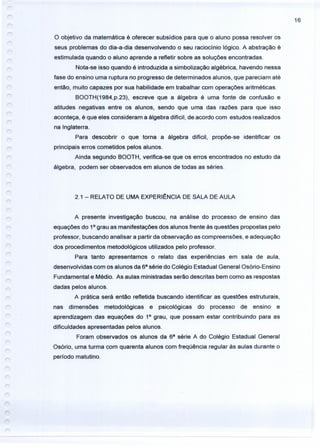 16
o objetivo da matemática é oferecer subsídios para que o aluno possa resolver os
seus problemas do dia-a-dia desenvolvendo o seu raciocínio lógico. A abstração é
estimulada quando o aluno aprende a refletir sobre as soluções encontradas.
Nota-se isso quando é introduzida a simbolização algébrica, havendo nessa
fase do ensino uma ruptura no progresso de determinados alunos, que pareciam até
então, muito capazes por sua habilidade em trabalhar com operações aritméticas.
BOOTH(1984,p.23), escreve que a álgebra é uma fonte de confusão e
atitudes negativas entre os alunos, sendo que uma das razões para que isso
aconteça, é que eles consideram a álgebra difícil, de acordo com estudos realizados
na Inglaterra.
Para descobrir o que torna a álgebra difícil, propõe-se identificar os
principais erros cometidos pelos alunos.
Ainda segundo BOOTH, verifica-se que os erros encontrados no estudo da
álgebra, podem ser observados em alunos de todas as séries.
2.1 - RELATO DE UMA EXPERI~NCIA DE SALA DE AULA
A presente investigação buscou, na análise do processo de ensino das
equações do 10
grau as manifestações dos alunos frente às questões propostas pelo
professor, buscando analisar a partir da observação as compreensões, e adequação
dos procedimentos metodológicos utilizados pelo professor.
Para tanto apresentamos o relato das experiências em sala de aula,
desenvolvidas com os alunos da 68
série do Colégio Estadual General Osório-Ensino
Fundamental e Médio. As aulas ministradas serão descritas bem como as respostas
dadas pelos alunos.
A prática será então refletida buscando identificar as questões estruturais,
nas dimensões metodológicas e psicológicas do processo de ensino e
aprendizagem das equações do 10
grau, que possam estar contribuindo para as
dificuldades apresentadas pelos alunos.
Foram observados os alunos da 68
série A do Colégio Estadual General
Osório, uma turma com quarenta alunos com freqüência regular às aulas durante o
período matutino.
 