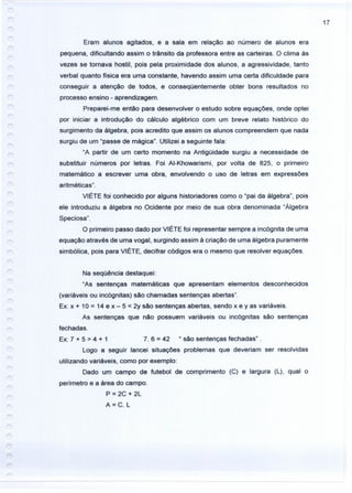 17
Eram alunos agitados, e a sala em relação ao número de alunos era
pequena, dificultando assim o trãnsito da professora entre as carteiras. O clima às
vezes se tornava hostil, pois pela proximidade dos alunos, a agressividade, tanto
verbal quanto física era urna constante, havendo assim uma certa dificuldade para
conseguir a atenção de todos, e conseqüentemente obter bons resultados no
processo ensino - aprendizagem.
Preparei-me então para desenvolver o estudo sobre equações, onde optei
por iniciar a introdução do cálculo algébrico com um breve relato histórico do
surgimento da álgebra, pois acredito que assim os alunos compreendem que nada
surgiu de um "passe de mágica". Utilizei a seguinte fala:
"A partir de um certo momento na Antigüidade surgiu a necessidade de
substituir números por letras. Foi AI-Khowarismi, por volta de 825, o primeiro
matemático a escrever uma obra, envolvendo o uso de letras em expressões
aritméticas".
VIÉTE foi conhecido por alguns historiadores como o "pai da álgebra", pois
ele introduziu a álgebra no Ocidente por meio de sua obra denominada "Álgebra
Speciosa".
O primeiro passo dado por VIÉTE foi representar sempre a incógnita de uma
equação através de uma vogal, surgindo assim à criação de uma álgebra puramente
simbólica, pois para VIÉTE, decifrar códigos era o mesmo que resolver equações.
Na seqüência destaquei:
"As sentenças matemáticas que apresentam elementos desconhecidos
(variáveis ou incógnitas) são chamadas sentenças abertas".
Ex: x + 10 = 14 e x - 5 < 2y são sentenças abertas, sendo x e y as variáveis.
As sentenças que não possuem variáveis ou incógnitas são sentenças
fechadas.
Ex: 7 + 5 > 4 + 1 7. 6 = 42 " são sentenças fechadas" .
Logo a seguir lancei situações problemas que deveriam ser resolvidas
utilizando variáveis, como por exemplo:
Dado um campo de futebol de comprimento (C) e largura (L), qual o
perímetro e a área do campo.
P = 2C + 2L
A=C. L
 