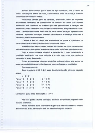 18
Escolhi esse exemplo por se tratar de algo conhecido, pois o futebol se
tornou popular para ambos os sexos, e com certeza todos os alunos já puderam
contemplar um campo de futebol.
Atribuímos valores para as variáveis, analisando juntos as respostas
encontradas, verificando as possibilidades de campos de futebol com aquelas
dimensões. Nos exemplos fiz questão que eles percebessem a variação das
dimensões, pois a cada valor atribuído para o comprimento, a largura variava e vice-
versa. Demonstrando desta forma que as letras nessa situação representavam
variáveis. Aproveitei a situação problema para destacar a diferença entre área e
perímetro, pois muitos confundiam.
"Calcular a área do campo, era a quantidade de grama, e o perímetro os
riscos pintados de branco que contornava o campo de futebol".
Até este ponto, não.ocorreram maiores dificuldades e a turma correspondeu
satisfatoriamente, participando através de comentários, opiniões e questionamentos.
Com a turma motivada introduzi a equação do 1° grau, enfatizando a
igualdade, explicando que uma incógnita é o valor que torna uma sentença
verdadeira, é a raiz da equação.
Foram apresentadas algumas equações e alguns valores aos alunos os
quais eram substituídos por incógnitas onde eram verificadas as igualdades.
Como por exemplo:
Dado o conjunto U={O, 1, 2,3} quais dos elementos são raízes da equação
abaixo.
x-2=0
Para x = O O - 2 = O
Para x = 1 1 - 2 = O
Para x = 2 2 - 2 = O
Para x = 3 3 - 2 = O
-2 = O (F)
-1 = O (F)
0= O (V)
1 = O (F)
Verificamos que 2 é raiz da equação x - 2 = O
Até esse ponto a turma conseguiu assimilar as questões propostas sem
maiores problemas.
Nesse momento achei conveniente sugerir que eles calculassem o número
desconhecido, a raiz da equação sem ser dado um conjunto universo.
 
