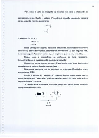 20
Para achar o valor da incógnita (x) teríamos que isolá-Ia efetuando as
1
operações inversas. O valor 2 está no 10
membro da equação subtraindo, passará
para o segundo membro adicionando.
1
x=o+-
2
I
x=-
2
20
exemplo: 2x - 5 = 1
2x=5+1
2x = 6
Neste último passo ocorreu mais uma dificuldade, os alunos concluíam que
a equação já estava solucionada, desprezavam o coeficiente (2), pois segundo eles,
tinham conseguido "achar o valor de x", não importava que era um, dois, três, x.
Nesse ponto a interferência da professora se fazia necessário,
demonstrando que a equação ainda não estava resolvida.
No exemplo acima, se duas vezes o x é igual a seis, então a raiz da equação
só poderia ser a metade de seis, que resultava 3.
Nos outros exemplos que se seguiram, as mesmas dificuldades foram
apresentadas.[FM 1].
Recorri o auxílio da "balancinha", material didático muito usado para o
ensino de equações. Desenhei no quadro uma balança de dois pratos, colocando a
seguinte situação problema:
"A balança está equilibrada e os dois queijos têm pesos iguais. Quantos
quilogramas tem cada um?"
 