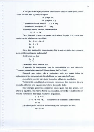 21
r
A solução da situação problema é encontrar o peso de cada queijo, dessa
forma utilizei a letra (q) como incógnita.
Um queijo = q
Dois queijos = 2. q
O que está num dos prato~ 2. q + 6kg.
O que está no outro prato c} 14kg
A equação estaria formada dessa maneira:
2q + 6 = 14
Para descobrir o peso dos queijos, eu tiraria os 6kg dos dois pratos para
poder manter a balança em equilíbrio:
2q + 6 -6 = 14 - 6
2q + O = 8
2q = 8
Se os dois queijos têm pesos iguais à 8kg, e cada um deles tem o mesmo
peso, então quanto pesa cada queijo?
Dividiremos por dois:
2q 8
-=-
2 2
Cada queijo tem o peso de 4kg.
O exemplo foi interessante, mas fui surpreendida por uma pergunta.
"Professora essa balança existe?"(Aluna Jéssica,da 68
A /2000)
Respondi que muitos não a conheciam, pois em quase todos os
estabelecimentos comerciais ela foi substituída por balanças eletrônicas.
Aproveitei o exemplo para expor o princípio aditivo das igualdades:
"Adicionando ou subtraindo um mesmo número aos dois membros de uma
equação, obtemos uma equação equivalente à equação dada".
Nas balanças, podemos acrescentar pesos iguais nos dois pratos, sem
alterar o equilíbrio. Da mesma forma nas equações, somando ou subtraindo um
mesmo número dos dois lados, mantemos a igualdade.
x - 6 = 10
x - 6 + 6 = 10 + ~ Adicionamos 6 unidades a cada membro
x = 16
A substituição do valor que encontramos para a incógnita era feita.
16-6=10
 