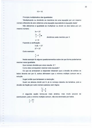 22
10 = 10
Princípio multiplicativo das igualdades:
"Multiplicando ou dividindo os membros de uma equação por um mesmo
número diferente de zero obtemos uma equação equivalente à equação dada".
Não alteramos a igualdade ao multiplicar ou dividir os dois lados por um
mesmo número.
3x = 27
3x 27
-=-.3 3 dividimos cada membro por 3
x=9
Fazendo a verificação:
3.(9) = 27
27 = 27
Outro exemplo:
~=8
5
Neste exemplo fiz alguns questionamentos sobre de que forma poderlarnos
resolver essa igualdade.
Que número dividido por cinco resulta 8?
Como eles começariam resolver esta equação?
Os que se arriscaram a responder disseram que a divisão de ambos os
lados deveria ser por 8, outros afirmaram que o mínimo múltiplo comum era a
solução.
Sugeri então que tentassem a resolução:
Quem se atreveu dividir por 8, já no começo desistiu da tentativa, pois a
divisão da fração por outro número pareceu sem lógica.
Ys 8
-=-
8 8
A segunda opção tornou-se mais atrativa, mas muito poucos se
aventuraram, pois o mínimo múltiplo comum, não era dominado por todos.
x 8.5
-=-
5 5
 