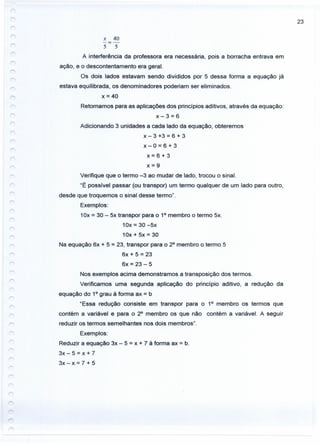 23
x 40
-=-
5 5
A interferência da professora era necessária, pois a borracha entrava em
ação, e o descontentamento era geral.
Os dois lados estavam sendo divididos por 5 dessa forma a equação já
estava equilibrada, os denominadores poderiam ser eliminados.
x = 40
Retomamos para as aplicações dos princípios aditivos, através da equação:
x-3=6
Adicionando 3 unidades a cada lado da equação, obteremos
x- 3 +3 = 6 + 3
x-0=6+3
x=6+3
x=9
Verifique que o termo -3 ao mudar de lado, trocou o sinal.
"E possível passar (ou transpor) um termo qualquer de um lado para outro,
desde que troquemos o sinal desse termo".
Exemplos:
1Ox= 30 - 5x transpor para o 1° membro o termo 5x.
10x = 30 -5x
10x + 5x = 30
Na equação 6x + 5 = 23, transpor para o 2° membro o termo 5
6x + 5 = 23
6x = 23 - 5
Nos exemplos acima demonstramos a transposição dos termos.
Verificamos uma segunda aplicação do princípio aditivo, a redução da
equação do 1° grau à forma ax = b
"Essa redução consiste em transpor para o 1° membro os termos que
contém a variável e para o 2° membro os que não contém a variável. A seguir
reduzir os termos semelhantes nos dois membros".
Exemplos:
Reduzir a equação 3x - 5 = x + 7 à forma ax = b.
3x - 5 = x + 7
3x - x = 7 + 5
 