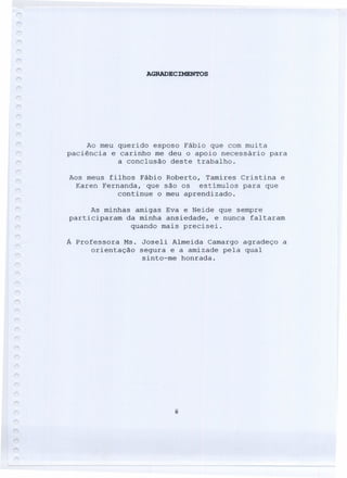 AGRADECIMENTOS
Ao meu querido esposo Fábio que com muita
paciência e carinho me deu o apoio necessário para
a conclusão deste trabalho.
Aos meus filhos Fábio Roberto, Tamires Cristina e
Karen Fernanda,·que são os estímulos para que
continue o meu aprendizado.
As minhas amigas Eva e Neide que sempre
participaram da minha ansiedade, e nunca faltaram
quando mais precisei.
Á Professora Ms. Joseli Almeida Camargo agradeço a
orientação segura e a amizade pela qual
sinto-me honrada.
ii
 