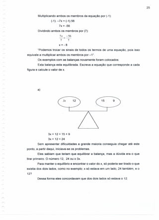 25
Multiplicando ambos os membros da equação por (-1):
(-1). -7x = (-1).56
7x = -56
Dividindo ambos os membros por (7):
7x -56
-=--
7 7
x=-8
"Podemos trocar os sinais de todos os termos de uma equação, pois isso
equivale a multiplicar ambos os membros por -1".
Os exemplos com as balanças novamente foram colocados:
Esta balança esta equilibrada. Escreva a equação que corresponde a cada
figura e calcule o valor de x.
a)
3x 15 9
3x + 12 = 15 + 9
3x + 12 = 24
Sem apresentar dificuldades a grande maioria conseguia chegar até este
ponto, a partir daqui, iniciava-se os problemas.
Eles sabiam que teriam que equilibrar a balança, mas a dúvida era o que
tirar primeiro. O número 12, 24 ou o 3x.
Para manter o equilíbrio e encontrar o valor do x, só poderia ser tirado o que
existia dos dois lados, como no exemplo: x só estava em um lado, 24 também, e o
12?
Dessa forma eles concordavam que dos dois lados só estava o 12.
 