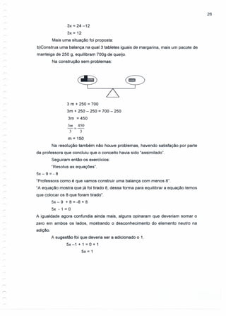 26
sx = 24 -12
3x = 12
Mais uma situação foi proposta:
b)Construa uma balança na qual 3 tabletes iguais de margarina, mais um pacote de
manteiga de 250 g, equilibram 700g de queijo.
Na construção sem problemas:
~ ~
r
/
3 m + 250 = 700
3m + 250 - 250 = 700 - 250
3m = 450
3m 450
-=-
3 3
r--.
m = 150
---
Na resolução também não houve problemas, havendo satisfação por parte
da professora que concluiu que o conceito havia sido "assimilado".
Seguiram então os exercícios:
"Resolva as equações".
5x - 9 = - 8
"Professora como é que vamos construir uma balança com menos 8".
"A equação mostra que já foi tirado 8, dessa forma para equilibrar a equação temos
que colocar os 8 que foram tirado".
5x - 9 + 8 = -8 + 8
5x - 1 = O
A igualdade agora confundia ainda mais, alguns opinaram que deveriam somar o
zero em ambos os lados, mostrando o desconhecimento do elemento neutro na
adição.
A sugestão foi que deveria ser a adicionado o 1.
5x -1 + 1 = 0+1
5x = 1
 