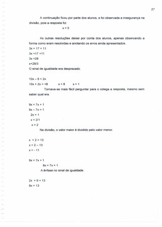 27
A continuação ficou por parte dos alunos, e foi observada a insegurança na
divisão, pois a resposta foi:
x=5
As outras resoluções deixei por conta dos alunos, apenas observando a
forma como eram resolvidas e anotando os erros ainda apresentados.
3x + 17 = 11
3x +17 +11
3x +28
x+28/3
O sinal de igualdade era desprezado.
10x - 8 = 2x
1Ox + 2x = +8 x = 8 x = 1
Tornava-se mais fácil perguntar para o colega a resposta, mesmo sem
saber qual era.
9x = 7x + 1
9x -7x = 1
2x = 1
x = 2/1
x=2
Na divisão, o valor maior é dividido pelo valor menor.
x + 2 = 13
x=2-13
x = - 11
9x = 7x + 1
9x = 7x = 1
A ênfase no sinal de igualdade.
2x + 6 = 13
8x = 13
 