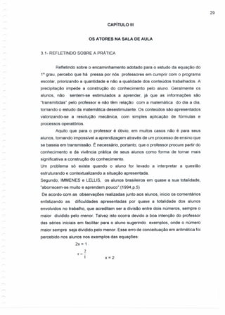 29
CAPíTULO 111
OS ATORES NA SALA DE AULA
3.1- REFLETINDO SOBRE A PRÁTICA
Refletindo sobre o encaminhamento adotado para o estudo da equação do
10
grau, percebo que há pressa por nós professores em cumprir com o programa
escolar, priorizando a quantidade e não a qualidade dos conteúdos trabalhados. A
precipitação impede a construção do conhecimento pelo aluno. Geralmente os
alunos, não sentem-se estimulados a aprender, já que as informações são
"transmitidas" pelo professor e não têm relação com a matemática do dia a dia,
tornando o estudo da matemática desestimulante. Os conteúdos são apresentados
valorizando-se a resolução mecânica, com simples aplicação de fórmulas e
processos operatórios.
Aquilo que para o professor é óbvio, em muitos casos não é para seus
alunos, tornando impossível a aprendizagem através de um processo de ensino que
se baseia em transmissão. É necessário, portanto, que o professor procure partir do
conhecimento e da vivência prática de seus alunos como forma de tornar mais
significativa a construção do conhecimento.
Um problema só existe quando o aluno for levado a interpretar a questão
estruturando e contextualizando a situação apresentada.
Segundo, IMMENES e LELLlS, os alunos brasileiros em quase a sua totalidade,
"aborrecem-se muito e aprendem pouco".(1994,p.5)
De acordo com as observações realizadas junto aos alunos, inicio os comentários
enfatizando as dificuldades apresentadas por quase a totalidade dos alunos
envolvidos no trabalho, que acreditam ser a divisão entre dois números, sempre o
maior dividido pelo menor. Talvez isto ocorra devido a boa intenção do professor
das séries iniciais em facilitar para o aluno sugerindo exemplos, onde o número
maior sempre seja dividido pelo menor. Esse erro de conceituação em aritmética foi
percebido nos alunos nos exemplos das equações:
2x = 1·
2
x=-
1 x = 2
 