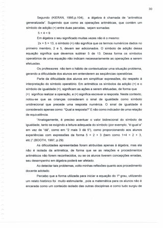 30
Segundo (KIERAN, 1995,p.104), a álgebra é chamada de "aritmética
generalizada". Sugerindo que como as operações aritméticas, que contém um
símbolo de adição (+) entre duas parcelas, sejam somadas:
5+4=9
Em álgebra o seu significado muitas vezes não é o mesmo:
2x + 5 = 13, o símbolo (+) não significa que os termos numéricos dados no
primeiro membro, 2 e 5, devam ser adicionados. O símbolo de adição dessa
equação significa que devemos subtrair 5 de 13. Dessa forma os símbolos
operatórios de uma equação não indicam necessariamente as operações a serem
efetuadas.
Os professores não tem o hábito de contextualizar uma situação problema,
gerando a dificuldade dos alunos em entenderem as seqüências operatórias.
Parte da dificuldade dos alunos em simplificar expressões, diz respeito à
interpretação do simbolo operatório. Em aritmética os simbolos da adição (+) e o
símbolo de igualdade (=), significam as ações a serem efetuadas, de forma que
(+) significa realizar a operação, e (=) significa escrever a resposta. Neste contexto,
notou-se que as crianças consideram o sinal de igualdade como símbolo
unidirecional que precede uma resposta numérica. O sinal de igualdade é
considerado apenas como: "Qual a resposta?" E não como indicador de uma relação
de equivalência.
"Analogamente, é preciso acentuar o valor bidirecional do símbolo de
igualdade, tanto se exigindo a leitura adequada do símbolo (por exemplo, "é igual a"
em vez de "dá", como em "2 mais 3 dá 5"), como proporcionando aos alunos
experiências com expressões da forma 5 = 2 + 3 (bem como 1+4 = 2 + 3,
etc.)".(BOOTH, 1997, p.29)
As dificuldades apresentadas foram atribuídas apenas à álgebra, mas ela
não é isolada da aritmética, de forma que se as relações e procedimentos
aritméticos não forem reconhecidos, ou se os alunos tiverem concepções erradas,
seu desempenho em álgebra poderá ser afetado.
Ao detectar tais problemas, volto minhas reflexões quanto aos procedimento
docente adotado.
Percebo que a forma utilizada para iniciar a equação do 1° grau, utilizando
um relato histórico foi muito estimulante, pois a matemática para os alunos não é
encarada como um conteúdo isolado das outras disciplinas e como tudo surgiu de
 