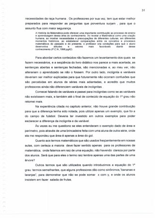 31
necessidades da raça humana . Os professores por sua vez, tem que estar melhor
preparados para responder as perguntas que porventura surjam , para que o
assunto flua com maior segurança.
A História da Matemática pode oferecer uma importante contribuição ao processo de ensino
e aprendizagem dessa área do conhecimento. Ao revelar a Matemática como uma criação
humana, ao mostrar necessidades e preocupações de diferentes culturas, em diferentes
momentos históricos, .ao estabelecer comparações entre os conceitos e processos
matemáticos do passado e do presente, o professor cria condições para que o aluno
desenvolva atitudes e valores mais favoráveis diante desse
conhecimento.(P.C.N.,1998,pg42)
Para abordar certos conteúdos não fazemos um levantamento dos quais se
fazem necessários, e a seqüência do livro didático nos parece a mais acertada, as
sentenças abertas e sentenças fechadas, são mencionadas e, ao meu ver, não
alterariam o aprendizado se não o fossem. Por outro lado, incógnita e variáveis
deveriam ser melhor explicadas para que futuramente não ocorram confusões que
são percebidas em alunos de séries mais adiantadas, e acredito que muitos
professores ainda não diferenciem variáveis de incógnitas.
Comecei falando de variáveis e passei para incógnitas como se as variáveis
não existissem mais, e também até o final de conteúdo de equação do 10
grau não
retomei mais.
Na experiência citada no capitulo anterior, não houve grande contribuição
para que a diferença tenha sido notada, pois utilizei apenas um exemplo, que foi a
do campo de futebol. Deveria ter investido em outros exemplos para poder
esclarecer a diferença da incógnita e da variável.
Às vezes eu me questiono se eles entenderam o exemplo dado de área e
perímetro, pois através de uma brincadeira feita com uma aluna de outra série, onde
ela me respondeu que área é apenas a área do gol.
Quanto aos termos matemáticos que são usados freqüentemente em nossas
aulas, com certeza a maioria deve fazer sentido apenas para os professores de
matemática, onde falamos em raiz de uma equação, não havendo clareza por parte
dos alunos. Será que para eles o termo raiz lembra apenas uma das partes de uma
árvore?
Outros termos que são utilizados quando introduzimos a equação do 10
grau: termos semelhantes, que alguns professores dão como sinônimos,"bananas e
laranjas", para demonstrar .que não se pode somar x com y, e onde os alunos
insistem em fazer salada de frutas.
 