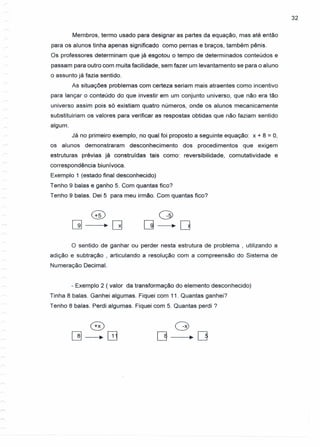 32
Membros, termo usado para designar as partes da equação, mas até então
para os alunos tinha apenas significado como pernas e braços, também pênis.
Os professores determinam que já esgotou o tempo de determinados conteúdos e
passam para outro com muita facilidade, sem fazer um levantamento se para o aluno
o assunto já fazia sentido.
As situações problemas com certeza seriam mais atraentes como incentivo
para lançar o conteúdo do que investir em um conjunto universo, que não era tão
universo assim pois s6 existiam quatro números, onde os alunos mecanicamente
substituiriam os valores para verificar as respostas obtidas que não faziam sentido
algum.
Já no primeiro exemplo, no qual foi proposto a seguinte equação: x + 8 = 0,
os alunos demonstraram desconhecimento dos procedimentos que exigem
estruturas prévias já construídas tais como: reversibilidade, comutatividade e
correspondência biunívoca.
Exemplo 1 (estado final desconhecido)
Tenho 9 balas e ganho 5. Com quantas fico?
Tenho 9 balas. Dei 5 para meu irmão. Com quantas fico?
o
[] ~D
O sentido de ganhar ou perder nesta estrutura de problema , utilizando a
adição e subtração , articulando a resolução com a compreensão do Sistema de
Numeração Decimal.
- Exemplo 2 (valor da transformação do elemento desconhecido)
Tinha 8 balas. Ganhei algumas. Fiquei com 11. Quantas ganhei?
Tenho 8 balas. Perdi algumas. Fiquei com 5. Quantas perdi?
 