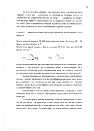 33
Os procedimentos adotados nas resoluções para os problemas acima
propostos podem ser: complemento da diferença ou hipotético. Através do
procedimento do complemento soma-se até atingir 11, ou subtrai-se até atingir 5
pode-se lançar hipóteses e corrigi-Ias ao final. O procedimento da diferença consiste
em obter o valor da transformação através da diferença entre os estados inicial e
final, não é evidente e não tem o mesmo sentido de ganhar ou perder.
Exemplo 3 : ( estado inicial desconhecido) procedimentos do complemento ou da
diferença.
Helena acaba de encontrar R$ 4,00. Colocou em sua bolsa e ficou com R$ 11,00.
Quanto ela tinha inicialmente?
Helena tinha alguns trocados Deu a sua amiga R$ 4,00. Ficou com R$ 7,00.
Quanto ela tinha?
Os problemas podem ser resolvidos pelos procedimentos do complemento ou da
diferença. O procedimento do complemento exige a comutatividade, já o
procedimento da diferença exige a relação inversa, isto é, para percorrer o caminho
de volta devo inverter a relação: se ganhei na ida, devo perder na volta.(Anexo 1)
Nos exemplos seguidos durante as aulas, a compreensão do significado dos
números racionais constituíram uma das dificuldades apresentadas pelos alunos
pois geralmente não compreendem uma das idéias presentes nos números
racionais, que é a divisão, onde todos os numeradores são considerados dividendos
e os denominadores divisores.
Os exemplos devem ser cuidadosamente escolhidos, pois talvez os alunos
confundam ainda mais o conteúdo a ser aprendido, pela quebra de seqüência de
construção .
A confusão gerada pode ser evitada se o professor tiver em mente o objetivo
que se quer atingir , na equação do 10
grau grande parte da confusão poderia,
talvez, ser evitada se a seqüência fosse alterada e as balancinhas fossem trazidas
desde o inicio do conteúdo. Como elas estão em fase de extinção, poderiam talvez
 