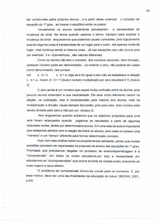 34
ser construídas pelos próprios alunos, e a partir delas vivenciar o conceito de
equação do 10
grau, ao buscar o equilíbrio entre os pratos.
Visualmente os alunos certamente perceberiam a necessidade da
mudança de sinal. Na teoria quando usamos o termo, transpor para explicar a
mudança de sinal, esquecemos que podemos causar confusões, pois logicamente
quando alguma coisa é transportada de um lugar para o outro, ela apenas muda de
lugar, mas continua sendo a mesma coisa. Já nas equações isso não ocorre pois
por exemplo 3 e -3(simétricos) , são valores diferentes.
Como os alunos não tem o conceito dos números racionais bem formado,
qualquer número pode ser denominador, no entanto o zero, não poderá ser usado
como denominador, isto porque:
a/b a : b = c c . b = a, logo se b for igual a zero não se estabelece a relação
c. b = a . Assim, 6 : O=? (Qual o número multiplicado por zero resultará 6 ?).(Anexo
2)
o zero ainda é um número que causa muita confusão entre os alunos, pois
poucos alunos entendem a sua neutralidade. Ele atua como elemento neutro na
adição, na subtração, isso é compreendido pela maioria dos alunos, mas na
multiplicação e divisão, causa sempre discussão, pois para eles todo número esta
sendo dividido pelo zero e não por um. (Anexo 3)
Nos enganamos quando achamos que os objetivos propostos para uma
aula foram alcançados quando julgamos os resultados a partir de algumas
respostas certas, dadas por determinados alunos. Em uma sala de aula é importante
que estejamos atentos com a reação de todos os alunos, pois cada um possui uma
"maneira" e um "tempo" diferente para formar determinado conceito.
Hoje com esta análise sobre os procedimentos adotados, penso que muitas
questões precisam ser repensadas na proposta de ensino das equações do 10 grau.
Prioridade que precisamos resgatar no processo de ensino/aprendizagem é a
"compreensão" em todos os níveis educativos,por isso a necessidade em
estudarmos as "incompreensões" que ocorre durante as nossas aulas, buscando as
suas origens e seus efeitos.
"O problema da compreensão tornou-se crucial para os humanos. E, por
esse motivo, deve ser uma das finalidades da educação do futuro."(MORIN, 2001,
p.93)
 