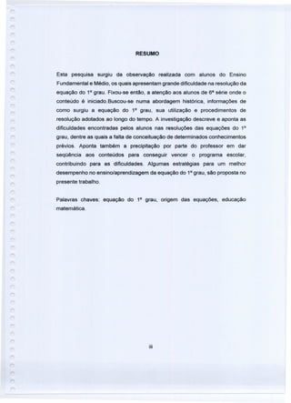 RESUMO
Esta pesquisa surgiu da observação realizada com alunos do Ensino
Fundamental e Médio, os quais apresentam grande dificuldade na resolução da
equação do 1° grau. Fixou-se então, a atenção aos alunos de 68
série onde o
conteúdo é iniciado.Buscou-se numa abordagem histórica, informações de
como surgiu a equação do 1° grau, sua utilização e procedimentos de
resolução adotados ao longo do tempo. A investigação descreve e aponta as
dificuldades encontradas pelos alunos nas resoluções das equações do 1°
grau, dentre as quais a falta de conceituação de determinados conhecimentos
prévios. Aponta também a precipitação por parte do professor em dar
seqüência aos conteúdos para conseguir vencer o programa escolar,
contribuindo para as dificuldades. Algumas estratégias para um melhor
desempenho no ensino/aprendizagem da equação do 1°grau, são proposta no
presente trabalho.
Palavras chaves: equação do 1° grau, origem das equações, educação
matemática.
iii
 