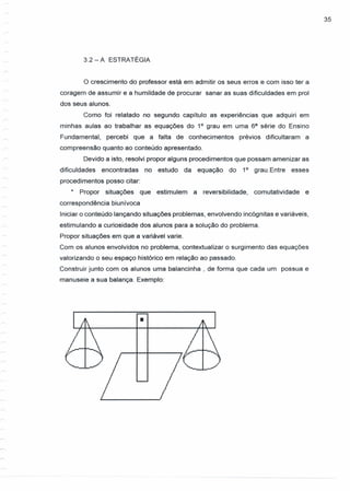 3.2 - A ESTRATÉGIA
35
o crescimento do professor está em admitir os seus erros e com isso ter a
coragem de assumir e a humildade de procurar sanar as suas dificuldades em prol
dos seus alunos.
Como foi relatado no segundo capítulo as expenencias que adquiri em
minhas aulas ao trabalhar as equações do 1° grau em uma 68
série do Ensino
Fundamental, percebi que a falta de conhecimentos prévios dificultaram a
compreensão quanto ao conteúdo apresentado.
Devido a isto, resolvi propor alguns procedimentos que possam amenizar as
dificuldades encontradas no estudo da equação do 1° grau.Entre esses
procedimentos posso citar:
* Propor situações que estimulem a reversibilidade, comutatividade e
correspondência biunívoca
Iniciar o conteúdo lançando situações problemas, envolvendo incógnitas e variáveis,
estimulando a curiosidade dos alunos para a solução do problema.
Propor situações em que a variável varie.
Com os alunos envolvidos no problema, contextualizar o surgimento das equações
valorizando o seu espaço histórico em relação ao passado.
Construir junto com os alunos uma balancinha , de forma que cada um possua e
manuseie a sua balança. Exemplo:
•
 