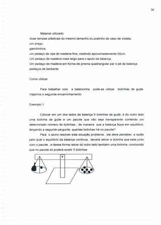 36
Material utilizado:
duas tampas plásticas do mesmo tamanho,ou pratinho de vaso de violeta;
um prego;
ganchinhos;
um pedaço de ripa de madeira fina, medindo aproximadamente 50cm.
Um pedaço de madeira mais largo para o apoio da balança;
Um pedaço de madeira em forma de prisma quadrangular par o pé da balança
pedaços de barbante.
Como utilizar:
Para trabalhar com a balancinha pode-se utilizar bolinhas de gude.
Vejamos o seguinte encaminhamento:
Exemplo 1:
Colocar em um dos lados da balança 6 bolinhas de gude, e do outro lado
uma bolinha de gude e um pacote que não seja transparente contendo um
determinado número de bolinhas , de maneira que a balança fique em equilíbrio,
lançando a seguinte pergunta: quantas bolinhas há no pacote?
Para o aluno resolver esta situação problema , ele deve perceber; a razão
pelo qual o equilíbrio da balança continua, deverá retirar a bolinha que esta junto
com o pacote, e dessa forma retirar do outro lado também uma bolinha, concluindo
que no pacote só poderá existir 5 bolinhas .
•
 