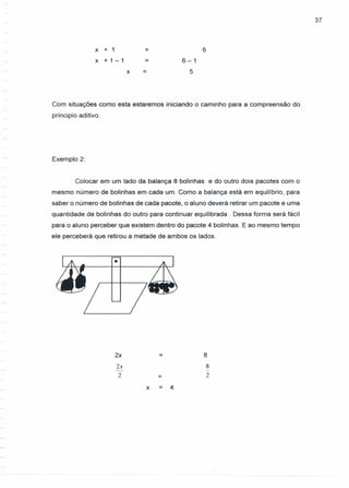 x + 1
x + 1-1
37
= 6
= 6-1
5x =
Com situações como esta estaremos iniciando o caminho para a compreensão do
principio aditivo.
Exemplo 2:
Colocar em um lado da balança 8 bolinhas e do outro dois pacotes com o
mesmo número de bolinhas em cada um. Como a balança está em equilíbrio, para
saber o número de bolinhas de cada pacote, o aluno deverá retirar um pacote e uma
quantidade de bolinhas do outro para continuar equilibrada. Dessa forma será fácil
para o aluno perceber que existem dentro do pacote 4 bolinhas. E ao mesmo tempo
ele perceberá que retirou a metade de ambos os lados .
•
2x = 8
2x 8
- -
2 = 2
x = 4
 