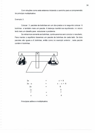 38
Com situções como esta estamos iniciando o caminho para a compreensão
do princípio multiplicativo.
Exemplo 3:
Colocar 3 pacotes de bolinhas em um dos pratos e no segundo colocar 8
bolinhas e também mais um pacote. A balança mantém-se equilibrada e o aluno
terá mais um desafio para solucionar o problema.
Se retirarmos somente as bolinhas, continuaremos sem concluir o resultado.
Para manter o equilíbrio tiraremos um pacote de bolinhas de cada lado. Se dois
pacotes são iguais a 8 bolinhas, então como no exemplo anterior , cada pacote
contém 4 bolinhas.
•
3x = x + 8
3x -x = x - x + 8
2x = 8
2x 8
- -
2 = 2
x = 4
Princípios aditivo e multiplicativo.
 