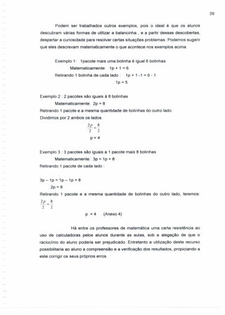 39
Podem ser trabalhados outros exemplos, pois o ideal é que os alunos
descubram várias formas de utilizar a balancinha , e a partir dessas descobertas,
despertar a curiosidade para resolver certas situações problemas. Podemos sugerir
que eles descrevam matematicamente o que acontece nos exemplos acima.
Exemplo 1: 1pacote mais uma bolinha é igual 6 bolinhas
Matematicamente: 1p + 1 = 6
Retirando 1 bolinha de cada lado: 1p + 1 -1 = 6 - 1
1p = 5
Exemplo 2 : 2 pacotes são iguais à 8 bolinhas
Matematicamente: 2p = 8
Retirando 1 pacote e a mesma quantidade de bolinhas do outro lado.
Dividimos por 2 ambos os lados.
2p 8
-=-
2 2
p=4
Exemplo 3 : 3 pacotes são iguais a 1 pacote mais 8 bolinhas
Matematicamente: 3p = 1P + 8
Retirando 1 pacote de cada lado:
3p - 1P = 1P - 1P + 8
2p = 8
Retirando 1 pacote e a mesma quantidade de bolinhas do outro lado, teremos:
2p 8
-=-
2 2
p = 4 (Anexo 4)
Há entre os professores de matemática uma certa resistência ao
uso de calculadoras pelos alunos durante as aulas, sob a alegação de que o
raciocínio do aluno poderia ser prejudicado. Entretanto a utilização deste recurso
possibilitaria ao aluno a compreensão e a verificação dos resultados, propiciando a
este corrigir os seus próprios erros.
 