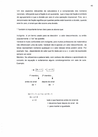 40
Um dos aspectos relevantes da calculadora é a compreensão dos números
racionais, reforçando que a fração é um quociente, que o traço de fração é símbolo
de agrupamento e que a divisão por zero é uma operação impossível. Pois, se o
denominador da fração significa por quantas partes está havendo a divisão, quando
este for zero, é sinal que não ocorre uma divisão.
* Também é importante tornar claro para os alunos que:
Incógnita é um termo usado para se descobrir o valor desconhecido, ou então
popularmente o "xis" da questão.
Variável é muito confundida com incógnita, pois muitos professores de matemática
não diferenciam uma da outra. Variável não é apenas um valor desconhecido, as
letras representam números quaisquer e o valor dessas letras podem variar. Por
exemplo: 5ax , dependendo do valor que for dada par a ou x o valor da expressão
sempre vai variar.
Membro: Se utilizarmos a palavra lado, com certeza não afetaria o aprendizado do
conceito de equação e evitaríamos alguns constrangimentos em sala de aula.
Exemplo:
-+ 12X + 1 I = I x + 5 I
1° membro
•
2° membro
•antes do sinal
de =
depois do sinal
de =
2x + 1 - 1 - x = x - x + 5 - 1
2x - x = 4
x = 4 tudo o que fazemos antes do sinal de
= devemos fazer depois do sinal de
= para manter a igualdade.
 
