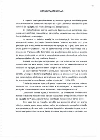 41
CONSIDERAÇÕES FINAIS
A proposta desta pesquisa deu-se ao observar a grande dificuldade que os
alunos demonstram ao resolver a equação do 10
grau.Denotando dessa forma que o
conceito de equação para muitos deles passa desapercebida.
Os relatos históricos sobre o surgimento das equações e as maneiras pelas
quais eram resolvidas nos auxiliaram para melhor compreender o envolvimento da
humanidade com as equações.
No decorrer do trabalho através de uma investigação feita com os meus
alunos da sa série A do Colégio Estadual General Osório do ano letivo 2000, pude
perceber que a dificuldade da concepção da equação do 10
grau parte tanto do
aluno quanto do professor. Pois os conhecimentos prévios relacionados com a
equação do 10
grau não são dominados pela grande maioria dos alunos, e a pressa
de alguns professores em vencer o conteúdo programado, demonstra a preferência
pela quantidade e não pela qualidade do ensino.
Percebi também que se o professor procurar trabalhar de uma maneira
diversificada com seus alunos, obterá um melhor êxito no desenvolvimento e na
resolução da equação, podendo assim chegar a uma abstração.
De acordo com os Parâmetros Curriculares Nacionais: "O estudo da Álgebra
constitui um espaço bastante significativo para que o aluno desenvolva e exercite
sua capacidade de abstração e generalização, além de lhe possibilitar a aquisição
de uma poderosa ferramenta para resolver problemas." (1998 p.115)
Entretanto, o que se observa é que os professores preocupam-se mais em
transmitir um conhecimento, mecanizando a aprendizagem e desprezando as
situações problemas relacionadas ao cotidiano vivenciado pelos alunos.
Conscientes destas ações já fracassadas, os professores precisam criar
formas de trabalho mais atraentes para as suas aulas e principalmente, tratando-se
da equação do 10
grau, procurar tornar o conteúdo mais acessível para o aluno.
Com esse tipo de trabalho, acredito que possamos atingir um grande
objetivo, ou seja, que os alunos tenham melhor aproveitamento possível com relação
aos conteúdos, e não uma maior quantidade de conteúdo adquiridos durante um ano
letivo. Mas que tudo isto depende da boa vontade e disponibilidade do professor, em
 