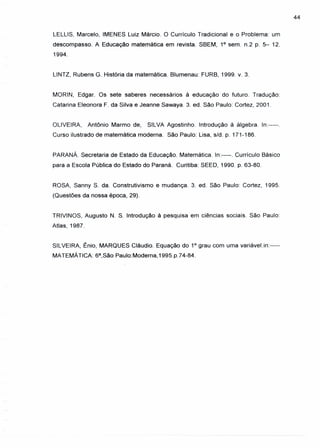 44
LELLlS, Marcelo, IMENES Luiz Márcio. O Currículo Tradicional e o Problema: um
descompasso. A Educação matemática em revista. SBEM, 1° sem. n.2 p. 5- 12.
1994.
LlNTZ, Rubens G. História da matemática. Blumenau: FURB, 1999. v. 3.
MORIN, Edgar. Os sete saberes necessários à educação do futuro. Tradução:
Catarina Eleonora F. da Silva e Jeanne Sawaya. 3. ed. São Paulo: Cortez, 2001.
OLIVEIRA, Antônio Marmo de, SILVA Agostinho. Introdução à álgebra. In:-----.
Curso ilustrado de matemática moderna. São Paulo: Lisa, s/d. p. 171-186.
PARANÁ. Secretaria de Estado da Educação. Matemática. In:----. Currículo Básico
para a Escola Pública do Estado do Paraná. Curitiba: SEED, 1990. p. 63-80.
ROSA, Sanny S. da. Construtivismo e mudança. 3. ed. São Paulo: Cortez, 1995.
(Questões da nossa época, 29).
TRIVINOS, Augusto N. S. Introdução à pesquisa em ciências sociais. São Paulo:
Atlas, 1987.
SILVEIRA, Ênio, MARQUES Cláudio. Equação do 1° grau com uma variável.in:----
MATEMÁTICA: 6a,São Paulo:Modema, 1995.p.74-84.
 