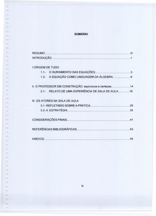 SUMÁRIO
RESUMO 111
INTRODUÇÃO 1
1.0RIGEM DE TUDO
1.1- O SURGIMENTO DAS EQUAÇÓES 3
1.2- A EQUAÇÃO COMO LINGUAGEM DA ÁLGEBRA 9
11.O PROFESSOR EM CONSTRUÇÃO: equívocos e certezas 14
2.1- RELATO DE UMA EXPERIÊNCIA DE SALA DE AULA 16
111.OS ATORES NA SALA DE AULA
3.1- REFLETINDO SOBRE A PRÁTiCA 29
3.2- A ESTRATÉGIA 35
CONSIDERAÇÓES FINAiS .41
REFERÊNCIAS BIBLIOGRÁFiCAS .43
ANEXOS 45
íy
 
