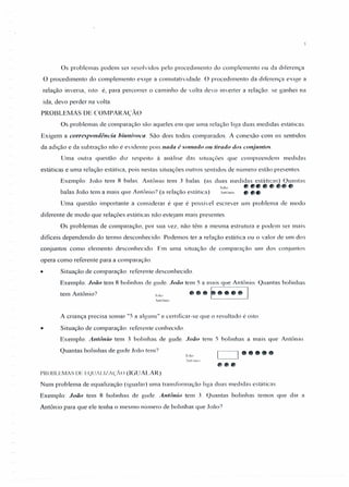 Os problemas podem ser resolvidos pelo procedimento do complemento ou da diferença.
O procedimento do complemento exige a comutatividade. O procedimento da diferença exige a
relação inversa, isto é, para percorrer o caminho de volta devo inverter a relação: se ganhei na
ida, devo perder na volta.
PROBLEMAS DE COMPARAÇÃO
Os problemas de comparação são aqueles em que uma relação liga duas medidas estáticas.
Exigem a correspondência biunivoca. São dois todos comparados. A conexão com os sentidos
da adição e da subtração não é evidente pois nada é somado 01/ tirado dos conjuntos.
Uma outra questão diz respeito à análise das situações que compreendem medidas
estáticas e uma relação estática, pois nestas situações outros sentidos de número estão presentes.
Exemplo: João tem 8 balas. Antônio tem 3 balas. (as duas medidas estáticas) Quantas
. Joâo •••• ., •••
balas João tem a mais que Antônio? (a relação estática) Antônio ., ••
Uma questão importante a considerar é que é possível escrever um problema de modo
diferente de modo que relações estáticas não estejam mais presentes
Os problemas de comparação, por sua vez, não têm a mesma estrutura e podem ser mais
dificeis dependendo do termo desconhecido. Podemos ter a relação estática ou o valor de um dos
conjuntos como elemento desconhecido. Em uma situação de comparação um dos conjuntos
opera como referente para a comparação.
• Situação de comparação: referente desconhecido.
Exemplo: João tem 8 bolinhas de gude JOt;O tem 5 a mais que Antônio. Quantas bolinhas
tem Antônio? .I";;,, •• F·••• I.vntónio
A criança precisa somar "5 a alguns" e certificar-se que o resultado é oito.
• Situação de comparação: referente conhecido.
Exemplo: Antônio tem 3 bolinhas de gude. João tem 5 bolinhas a mais que Antônio.
Quantas bolinhas de gude João tem?
[-~ .....PR013LEMAS DE E()UtLlZt~'Au (IGU ALA R)
Num problema de equalização (igualar) uma transformação liga duas medidas estáticas.
Exemplo: João tem 8 bolinhas de gude. Antônio tem J. Quantas bolinhas temos que dar 3
Antônio para que ele tenha o mesmo número de bolinhas que João?
 