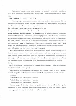 Neste caso, a criança tem que somar alguns a J até atingir ~ e a pergunta é 111(l1S direta,
isto é, ela é questionada diretamente sobre quanto somar a uni conjunto para tot na-Io Igual a
outro.
PROBLEMAS 00 TIPO MULTlI'/./( 'ATIVO
As situações que compreendem raciocínio multiplicativo não envolvem somente Idéias de
multiplicação como adição repetida ou como subtração repetida Apresentaremos dOIS tIJ)Os de
situações que compreendem raciocínio muluplicativo
SITUAÇÕES DE CORRESPONDÊNCIA UM-PARA-MUITOS
Exemplo Um carro tem quatro rodas Dois carros têm oito rodas
A correspondência utn-paru-tnuitos é a invariável presente na Situação e não está presente no
raciocínio aditivo. Ela é a base para o conceito de proporção A fim de manter constante a
correspondência um-para-muitos acrescentamos números diferentes de objetos a cada conjunto
para (carro (+ I),para 4 rodas( +4) As ações que envolvem manter a proporção invanávcl não são
unir/separar mas, replicar E ainda há um terceiro sentido de número que aparece que é o [ator
escalar. Para manter a proporção o mesmo fator escalar deve ser aplicado aos dois conjuntos
SITUAÇÕES QUE ENVOLVEM N-CORTES SUCESSIVOS.
A atividade de distribuir pode envolver raciocínio aditivo e também raciocínio multiplicativo
Enquanto raciocínio aditivo. as relações parte-todo que se estabelecem compreendem somente
somar as partes, que não precisam ser iguais para obter o todo. Já em raciocínio multiplicativo as
relações parte-todo que se estabelecem compreendem considerar três elementos o tamanho do
todo, o número de partes e o tamanho das partes que deve ser o mesmo para todas as partes.
Exemplo
Tenho 20 doces (o todo) e quero disu ibui-los entre 4 crianças (as palies) Cada criança ganhará .')
doces ( o tamanho da parte ou quota).
Na distribuição estão presentes as relações entre três conjuntos o todo. as partes e a quota.
Estas relações podem ser diretas ou inversas dependendo do aumento de uma fixando as outras.
Exemplos.
Tenho 20 doces para distribuir entre 4 crianças.
Tenho 20 doces para distribuir entre 5 crianças
Tenho 30 doces para distribuir entre) crianças
Há uma relação direta entre o todo e as quotas (quanto maior o todo maior a quota,
mantendo-se as partes constantes) e uma relação inversa entre as partes e as quotas ( quanto
maior as partes menor as quotas, mantendo-se o todo constante)
 