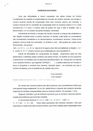 Anexo 2
NÚMEROS RACIONAIS
Uma das dificuldades a serem superadas nas séries iniciais do Ensino
Fundamental diz respeito a complexidade do conceito de número racional, isso porque o
número racional resulta da comparação entre dois números inteiros, por exemplo, o
número racional 3/5 é o resultado da comparação entre os números inteiros 3 e 5, onde
considera-se o 5 como o número total de partes em que o todo é dividido, isto é,
denominador, e o 3 o número de partes tomadas, numerador.
Geralmente ao formar o conceito de número racional, a criança não estabelece a
real relação existente entre o número racional e a divisão, onde todos os numeradores
são considerados dividendos e os denominadores considerados divisores. Desta forma
qualquer número pode ser numerador, no entanto o zero , não poderá ser usado como
denominador, isto porque:
alb ~ a : b = c: ~ c . b = a , logo se b for igual a zero não se estabelece a relação c . b =
a . Assim, 6 : O=? (Qual o número que multiplicado por zero resultará 6 ?)
Diante da dificuldade em compreender tal relação, poderíamos optar em não
desenvolver o referente campo numérico nas séries iniciais, no entanto se nos propomos
a desenvolver um trabalho que nos aproxima da prática diária da criança isto nos reporta
a um contexto histórico, que segundo CARAÇA ( ) a prática diária do ser humano o
levou a conquistar o universo dos números, havendo assim , um momento em que o
homem se deparou com os problemas de medida, tais como:
Como escrever
Esta medida?
Fazer o desenho de uma ciinuçn. Illel findo outtt: ('ri::J!it,:n
No campo dos números inteiros isto não é possível, pois normalmente é difícil que
uma pessoa meça exatamente 1m ou 2m, desta forma o conjunto dos números racionais
responde às medidas compreendidas entre os números inteiros. Por exemplo: 1,72m.
Segundo Heródoto ( pai da história) é possível que os números racionais tenham
surgido de problemas que envolvam medidas.
É conveniente observar: 6 : 2 = 3 ~ 6/2 = 3 ; 4: 4 = 1 ~ 4/4 = 1 ;
5 : 2 = 5/2; 3: 4 = 3/4. Todos estes quocientes são números racionais, visto que
expressam a razão entre dois números inteiros, pois foram obtidos pela comparação entre
 