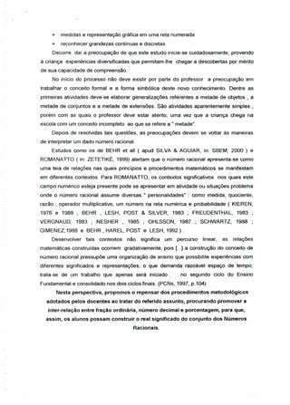 * medidas e representação gráfica em uma reta numerada
* reconhecer grandezas contínuas e discretas
Decorre daí a preocupação de que este estudo inicie-se cuidadosamente, provendo
à criança experiências diversificadas que permitam-lhe chegar a descobertas por mérito
de sua capacidade de compreensão.
No início do processo não deve existir por parte do professor a preocupação em
trabalhar o conceito formal e a forma simbólica deste novo conhecimento. Dentre as
primeiras atividades deve-se elaborar generalizações referentes a metade de objetos , a
metade de conjuntos e a metade de extensões. São atividades aparentemente simples,
porém com as quais o professor deve estar atento, uma vez que a criança chega na
escola com um conceito incompleto ao que se refere a" metade".
Depois de resolvidas tais questões, as preocupações devem se voltar às maneiras
de interpretar um dado número racional.
Estudos como os de BEHR et ali ( apud SILVA & AGUIAR, in: SBEM, 2000 ) e
ROMANATIO ( in: ZETETIKÉ, 1999) alertam que o número racional apresenta-se como
uma teia de relações nas quais princípios e procedimentos matemáticos se manifestam
em diferentes contextos. Para ROMANA TIO, os contextos significativos nos quais este
campo numérico esteja presente pode se apresentar em atividade ou situações problema
onde o número racional assume diversas U personalidades" : como medida, quociente,
razão, operador multiplicativo, um número na reta numérica e probabilidade ( KIEREN,
1976 e 1988 ; BEHR , LESH, POST & SILVER, 1983 ; FREUDENTHAL, 1983
VERGNAUD, 1983 ; NESHER , 1985 ; OHLSSON, 1987 ; SCHWARTZ, 1988
GIMENEZ,1988 e BEHR, HAREL, POST e LESH, 1992).
Desenvolver tais contextos não significa um percurso linear, as relações
matemáticas construídas ocorrem gradativamente, pois [...] a construção do conceito de
número racional pressupõe uma organização de ensino que possibilite experiências com
diferentes significados e representações, o que demanda razoável espaço de tempo;
trata-se de um trabalho que apenas será iniciado no segundo ciclo do Ensino
Fundamental e consolidado nos dois ciclos finais. (PCNs, 1997, p.104)
Nesta perspectiva, propomos o repensar dos procedimentos metodológicos
adotados pelos docentes ao tratar do referido assunto, procurando promover a
inter-relação entre fração ordinária, número decimal e porcentagem, para que,
assim, os alunos possam construir o real significado do conjunto dos Números
Racionais.
 