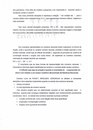 tais grandezas. Pela idéia de medida a pergunta a ser respondida é : Quantas vezes o
dividendo contém o divisor?
Nas duas primeiras situações é expressa a relação "ser múltiplo de..." , pois o
número obtido como resposta foram 3 e ~ que representam números inteiros. Vejamos a
-') -1 v ~i ·-fZreta numerada: _._.+-~-.I ._._._...._..L....__ .~_, .__.._ .L.._~..-.--...-.....
- 1.1 l ~ ~,1 -'li
I f, ~ .' " -~/ } !( -:
Nas duas últimai:/isituaÇõis propostas, 5/2 e 3/5 não representam númerosJ •
inteiros. Na reta numerada a representação destes números racionais exigem a marcação
de novos pontos, até então inexistentes na reta dos números inteiros,
::..•.~-,--~/_.,.~~..li I. ,,:" f .. , -:.••.. I - ;;>. ~... ...
. . I f) I I/:/ ", (
_ I,; _(;. ..J. ·3/ . l,( . / . . I) I). . t ' ,'. ~.
I;) ",-o Y) '/ ' 1 ) I'" ' i..
Nos exemplos apresentados os números racionais foram expressos na forma de
fração, onde o quociente é o próprio número racional, portanto a fração eqüivale a uma
divisão indicada, sendo que ao efetuar tal divisão ( seguindo os princípios do sistema de
numeração decimal ) surgirá uma outra forma de expressar os números racionais,
chamada de notação decimal, por exemplo:
5/2 ~ 2,5 ; 3/4 ~ 0,7 .
É importante que as duas formas de representação dos números racionais
fracionária e decimal) sejam trabalhadas ao construir o conceito deste campo numérico .
A reflexão que aqui se propõe é quanto ã veracidade da compreensão do
aluno com relação a um campo numérico denominado de Números Racionais.
Estudos como de PIAGET, INHELDER, VERGNAUD no alertam a concentrar
atenções a dois aspectos importantes quando no estudo dos números racionais:
* campo conceitual
* no real significado do número racional
Tais estudos propõe que um determinado conceito só tem significado para o
indivíduo quando este consegue estabelecer relações com conhecimentos previamente
construídos. Isto é , no estudo dos números racionais é preciso conhecer:
* a razão na forma a/b, como uma relação entre duas grandezas
* proporção e composição numérica
* frações como quociente de divisões
/
 