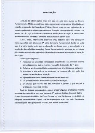 INTRODUÇÃO
Através de observações feitas em sala de aula com alunos do Ensino
Fundamental e Médio, percebi que estes demonstram uma grande dificuldade em
relação à resolução da Equação do 1° Grau. Decidi observar com mais atenção, a
maneira pela qual os alunos resolvem essa Equação. As maiores dificuldades dos
alunos, se dão logo no início do processo de resolução da equação, e mesmo com
a interferência do professor, a maioria dos alunos não obtém êxito.
Achei, então, interessante direcionar meu trabalho para uma sondagem
mais específica com alunos de 68
série do Ensino Fundamental, tendo em vista
que é a partir desta série que o educando se depara com o aprendizado e a
resolução das referidas equações. Dessa forma pretendo averiguar as principais
dificuldades encontradas pelo aluno do ensino fundamental em relação a equação
do 1° grau.
Tenho como objetivos:
1- Pesquisar as principais dificuldades encontradas no processo ensino
aprendizagem no que se refere à resolução da equação do 1° grau.
2- Enfatizar a indissociabilidade na passagem da aritmética para a álgebra.
3- Investigar a interferência do professor na compreensão por parte dos
alunos na resolução da equação.
As hipóteses levantadas nessa pesquisa são as seguintes:
1- Os professores não enfatizam o conceito de equação.
2- Os alunos, por sua vez não são motivados a pensar, o que dificulta a
análise das respostas obtidas.
Partindo dessas preocupações, passei a fazer algumas anotações durante
as aulas de matemática, em uma turma de 68
série do Colégio General Osório -
Ensino Fundamental e Médio de Ponta Grossa, no qual fui docente no de 2000. A
pesquisa se desenvolveu a partir dos erros que apareceram com maior freqüência
nas resoluções de Equações do 1° Grau, dos alunos observados.
 