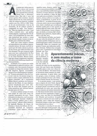 pt .: :/_'~',W: "" .': " ..' :,.~.p:,~~·"..-"tl" i~. t t •• tI
:~f'··'~;fl:~··~:.l_·. ..:t. ~ -  ·
- .;; =, ".:: _.' s regras que valem para to-
. l'~' :'.'dos os outros não servem
v- . •.• !. I 'para ele. Só as obedece co-
::~.;.<>: .vmo e quando bem entende.
i:,'/..I~·. . "'Assim faço a diferença",
.' ~.~.!.costumá dizer. Mas não é nem um
,. .>i pouco egoísta. Pelo contrário. Quanto
. mais à direita ele vai,mais aumenta o
- , valor do colega da esquerda, multipli-
· .  . cando-o por dez, 100 ou 1000. Trata-
·.:~ I ' se de um revolucionário. Com ar de
'••~ ". ' I . I bonachão, dá de ombros quando é
r.~..',.,~comparado ao nada. "Sou mesmo",
.~:....:. diz. "Mas isso significa ser tudo." Com
.~.:; ,: vocês, o número zero - que ganha,
. ', .',.. nesta,s páginas, o papel que lhe é de di-
.....:. reito: o de protagonista de uma odis-
. ' ,
.:1:",'. ' séia intelectual que mudou o rumo
,.~..J •' das ciências exatas e trouxe novas re-
i! .' flexões para a história das idéias.
-~,.:" Pode soar como exagero atribuir
..:! tal importância a um número aparen-
•.•.:., temente inócuo. Às vezes, você até es-
,~",'.
':.;,1.', quece que ele existe. Quem se preocu-
y'};, '.pa em anotar que voltou da feira com
.,t..;',~'. zero laranjas? Ou que comprou ração
,!>',~'r: - para seus zero cachorrinhós? Só fica
~~',:,' preocupado quando descobre um ze-
··"tS';· : ro na conta bancária. Mesmo assim,
~'I.',-i,',logo que chega o pagamento seguinte,
(li~.:não sobra nem lembrança daquele nú-
,'f.:',:' :';t mero gorducho,
...•';;l."~···i O símbolo "O" e o nome zero estão
:-~ .•• 'reÍaclonados à idéia de nenhum, não-
,:·.·>~,existente, nulo, Seu conceito foi pouco
'.')i.i estudado ao longo dos sécul?s,. Hoje,
~:. ~i mal desperta alguma curiosidade,
.;;.? 1 apesar de ser absolutamente instigan-
~....:;;}..••'Fe~uO ponto principal é o fato de o ze-
·~.:i~'~.to ser e não ser. Ao mesmo tempo in-
, '.".~~ dicar o nada e trazer embutido em si
t', .:.,.algum conteúdo", 'diz o astrônomo
, ".' I
~ "Walter Maciel, professor da Uníversi-
', ''', : . dade de São Paulo. Se essa dialética
. ~parece complicada para você, ciCla-
:1,-,': '.'dão do século XXI, imagine para as
·'.:,i- tribos primitivas que viveram muitos
.;., ~.~ séculos antes de Cristo,
, .;:.;,.:~ , A cultura indiana antiga já trazia
.':<-' ,', -uma .nóção de vazio bem antes do
'( ~ conceito matemático de zero, "Num
r<,-'. .. dicionário de sânscrito, você encontra
" I~' " uma explicação bastante detalhada
·i~''.;,sobre o' termo indiano para o zero,
':": :."queéshúnya", afirma o físico Roberto
;.i " ' :de' Andrade Martins, do Grupo de
.: ,', História e Teoriada Ciência dá Uni-
,., .' versidade Estadual de Campinas
.':0; ; (Ui1jcamp). Corno adjetivo, shúny« .
,~.~II:(>': ..': ,:~',:::.~: ".. ,(; "
;~'.0·a.I:J,ril~.ool,.'',,,,:. :".t" I
~ • " ". ~ • '. I}. «'
 -. 
'..: .•.:'. '
~"; • r ,
 