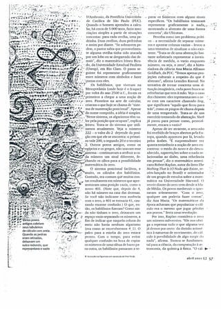 ;.,i,
.,0.
~.
..
)~•..t:::~:~:.:O'
<. ~~?.."'~:'"
·.,,:r:.-i., () llusttações 113 ngutlrf'do corn r~p,oduçioM Ornar Paido
<, ".. ;,.,-
,- parar' OS tíúrrieros com alguns sinais
específicos. "Os babilônios tentaram .
representar graficamente '0. nada.e ....:-r::
mostrando o abstrato de uma forma' - t..
concreta", diz Ubiratan ..
Perceba como um problema práti-
co - a necessidade de separar núme-
ros e apontar colunas vazias -levou a
uma tentativa de sinalizar o não-exis-
tente. "Trata-se de uma abstração bas-
tante sofisticada representar a inexis- _
têncía de medida, o vazio enquanto.;:~
número, ou seja, o zero", diz a histo-
riadora da ciência Ana Maria Alfonso
Goldfarb, da Puc."Temos apenas pro-
jeções culturais a respeito do que é
abstrato", afirma Leandro Kamal. Na
tentativa de tomar concreta urna si-
tuação imaginária, cada povo busca as
referências que tem à mão. Veja o caso
dos chineses: eles representavam o ze- r :
'-.l
ro com um caractere chamado ling,
que significava "aquilo que ficou para
trás", como os pingos de chuva depois
de uma tempestade. Trata-se de um
exercício tremendo de abstração. Você
já parou para pensar como, pessoal-
mente, encara o vazio?
Apesar de ser atraente, o zero não
foi recebido de braços abertos pela Eu-
ropa, quando apareceu por lá, levado
pelos árabes. "É surpreendente ver
quanta resistência a noção de zero en-
controu: o medo do novo e do desco-
nhecido, superstições sobre o nada re-
lacionadas ao diabo, uma relutância
em pensar", diz o matemático ameri-
cano Robert Kaplan, autor do livro The
Nothing That 1s (O Nada qiie Existe, re-
cém-lançado no Brasil) e orientador
de um grupo de estudos sobre a mate-
mática na Universidade Harvard. O
receio diante do zero vem desde a Ida-
de Média. Os povos medievais o igno-
ravam solenemente. "Com o zero,
qualquer um poderia fazer contas",
diz Ana Maria. "Os matemáticos da
época achavam que popularizar o cál-
culo era o mesmo que jogar pérolas -
aos porcos." Seria uma revolução.
Por isso, Kaplan considera o zero
um número subversivo. "Ele nos obri-
ga a repensar tudo o que alguma vez
já demos por certo: da divisão aritmé-
tica à natureza de movimento, do cál-
culo à possibilidade de algo surgir do
nada", afirma. Tomou-se fundamen-
tal para a ciência, da computação à as-
tronomia, da química- à física. "O cál- •••
.•...
'-.
abril 20'01 (j 57
 